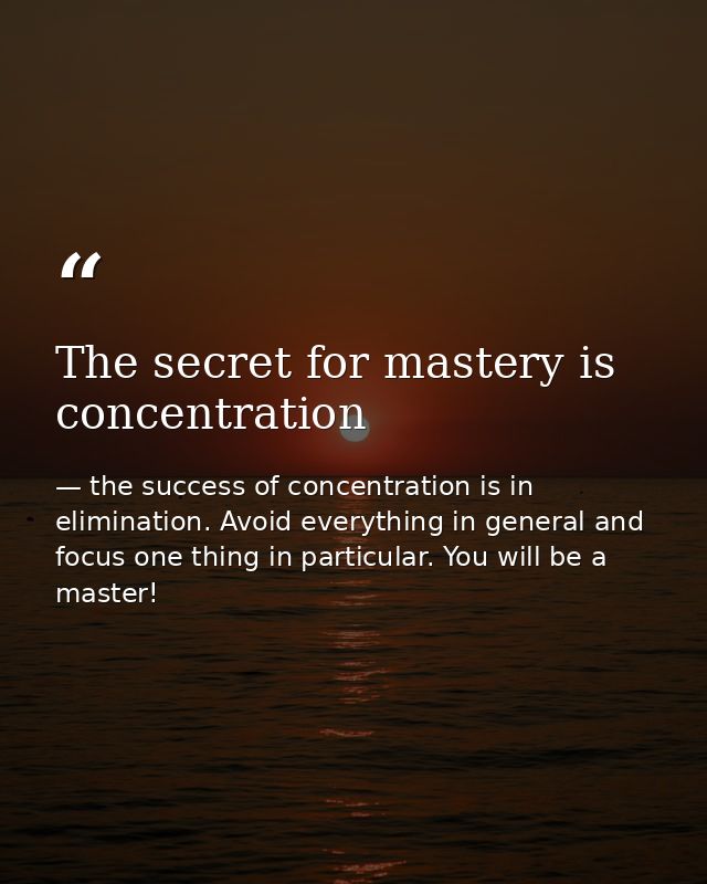 The secret for mastery is concentration — the success of concentration is in elimination. Avoid everything in general and focus one thing in particular. You will be a master!