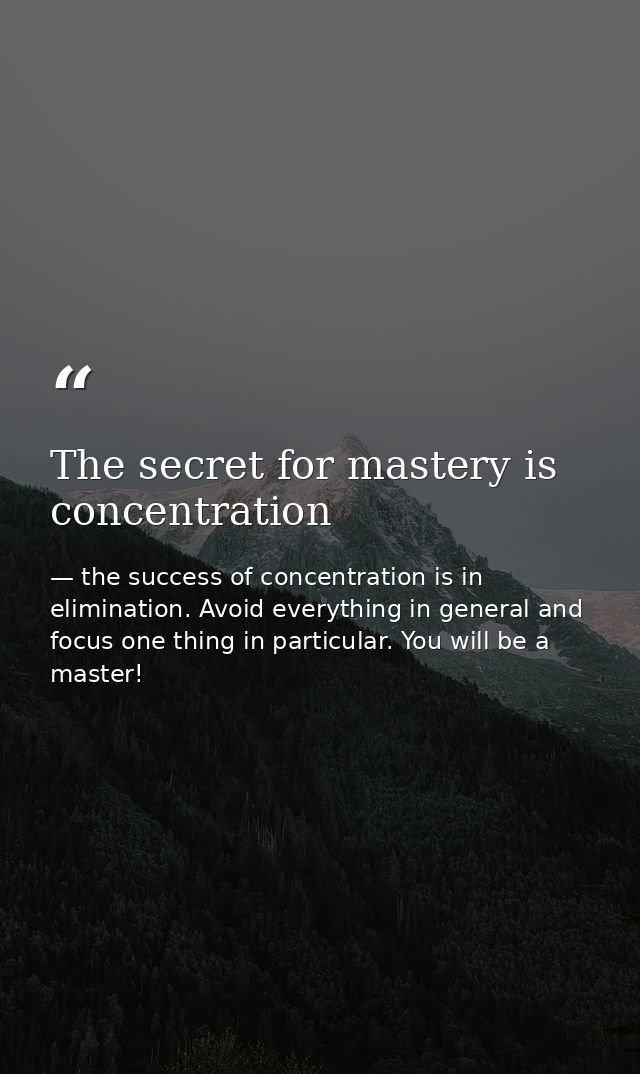 The secret for mastery is concentration — the success of concentration is in elimination. Avoid everything in general and focus one thing in particular. You will be a master!