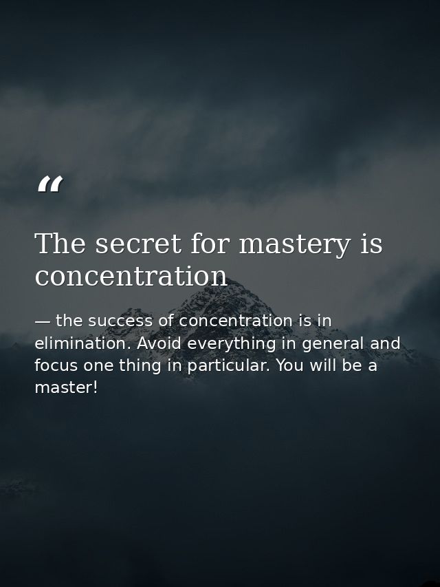 The secret for mastery is concentration — the success of concentration is in elimination. Avoid everything in general and focus one thing in particular. You will be a master!