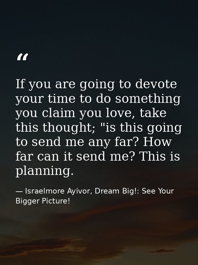 If you are going to devote your time to do something you claim you love, take this thought; "is this going to send me an — Israelmore Ayivor, Dream Big!: See Your Bigger Picture!