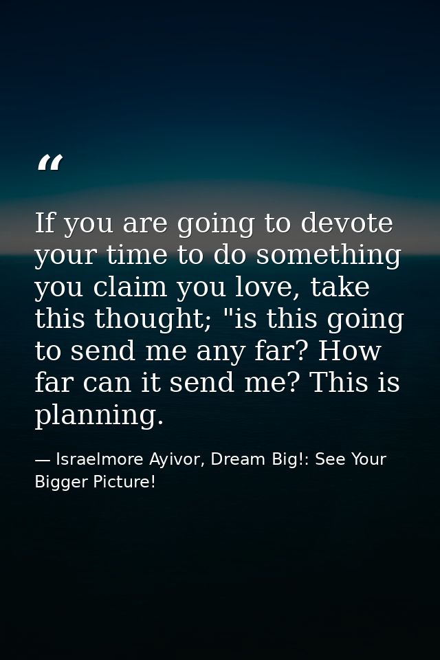 If you are going to devote your time to do something you claim you love, take this thought; "is this going to send me an — Israelmore Ayivor, Dream Big!: See Your Bigger Picture!