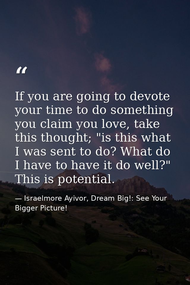 If you are going to devote your time to do something you claim you love, take this thought; "is this what I was sent to  — Israelmore Ayivor, Dream Big!: See Your Bigger Picture!
