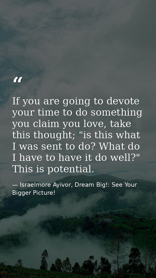 If you are going to devote your time to do something you claim you love, take this thought; "is this what I was sent to  — Israelmore Ayivor, Dream Big!: See Your Bigger Picture!