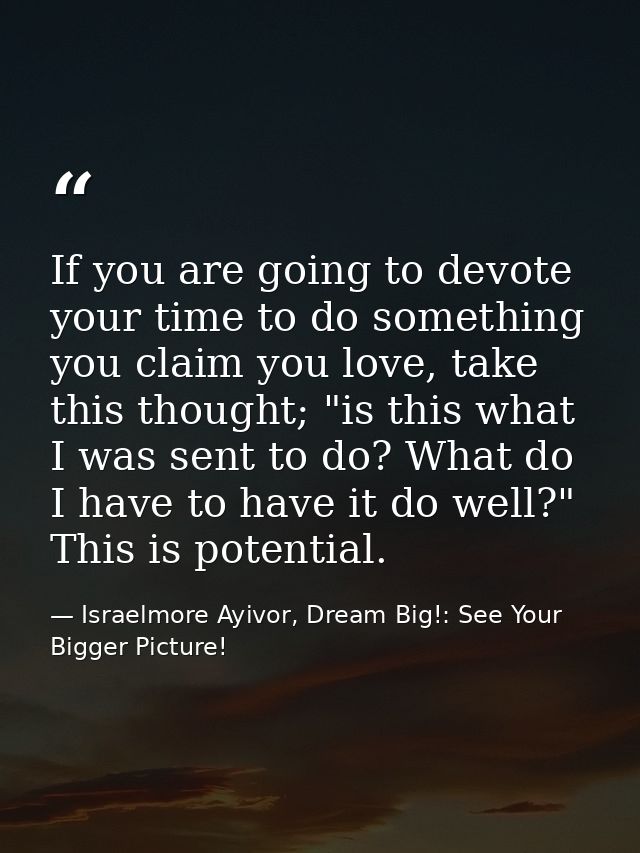 If you are going to devote your time to do something you claim you love, take this thought; "is this what I was sent to  — Israelmore Ayivor, Dream Big!: See Your Bigger Picture!