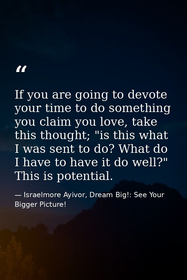 If you are going to devote your time to do something you claim you love, take this thought; "is this what I was sent to  — Israelmore Ayivor, Dream Big!: See Your Bigger Picture!