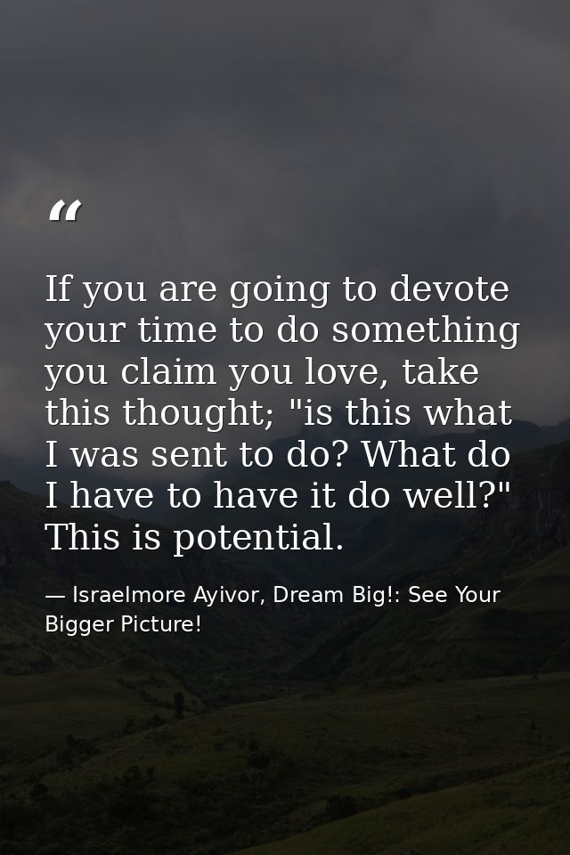 If you are going to devote your time to do something you claim you love, take this thought; "is this what I was sent to  — Israelmore Ayivor, Dream Big!: See Your Bigger Picture!