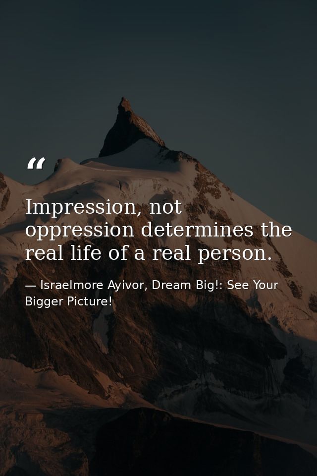 Impression, not oppression determines the real life of a real person. — Israelmore Ayivor, Dream Big!: See Your Bigger Picture!