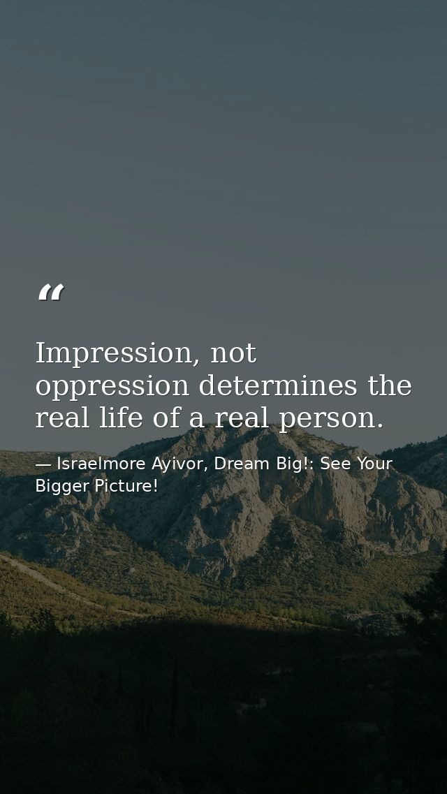 Impression, not oppression determines the real life of a real person. — Israelmore Ayivor, Dream Big!: See Your Bigger Picture!