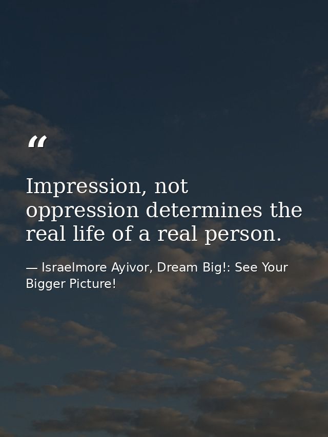 Impression, not oppression determines the real life of a real person. — Israelmore Ayivor, Dream Big!: See Your Bigger Picture!
