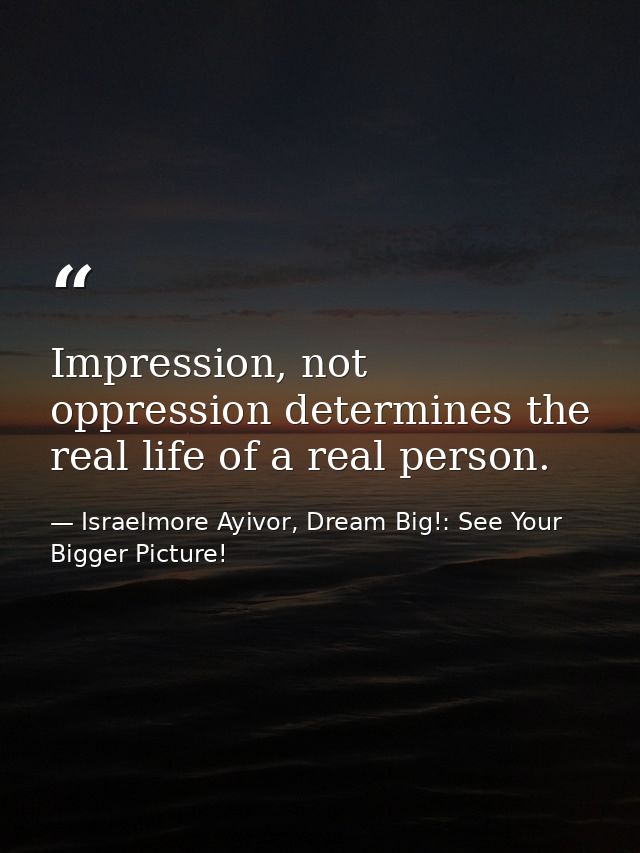 Impression, not oppression determines the real life of a real person. — Israelmore Ayivor, Dream Big!: See Your Bigger Picture!