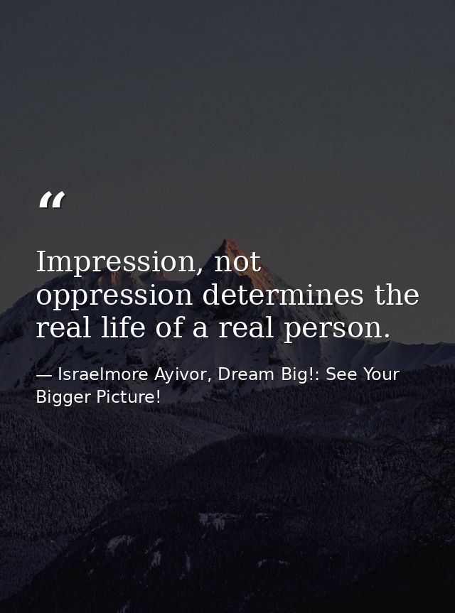Impression, not oppression determines the real life of a real person. — Israelmore Ayivor, Dream Big!: See Your Bigger Picture!
