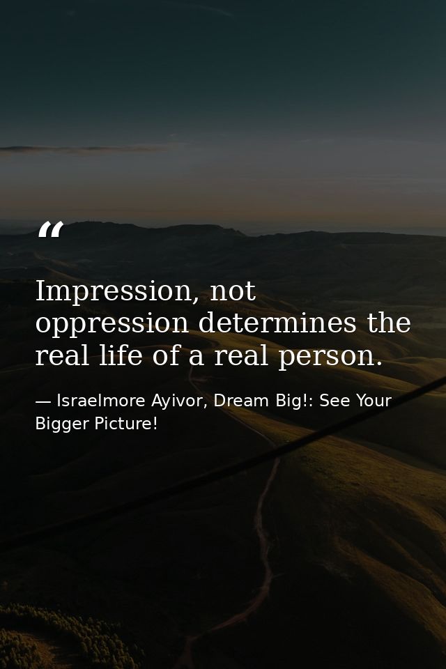 Impression, not oppression determines the real life of a real person. — Israelmore Ayivor, Dream Big!: See Your Bigger Picture!