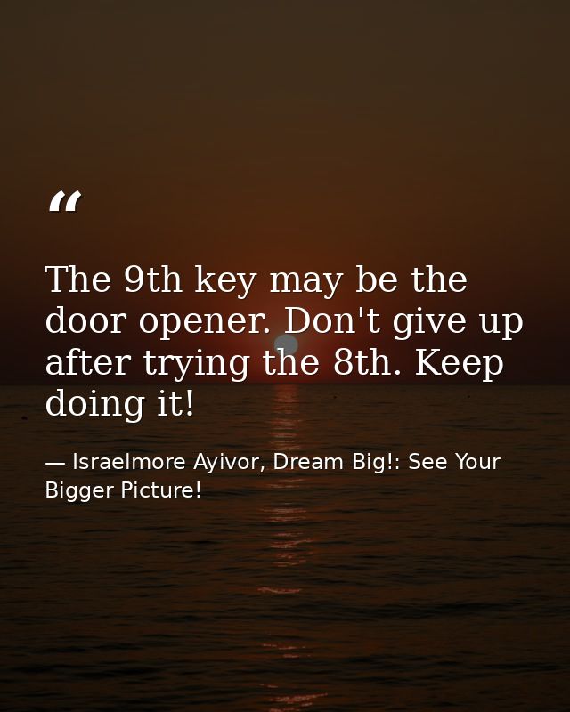 The 9th key may be the door opener. Don't give up after trying the 8th. Keep doing it! — Israelmore Ayivor, Dream Big!: See Your Bigger Picture!