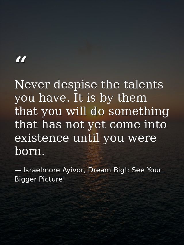 Never despise the talents you have. It is by them that you will do something that has not yet come into existence until  — Israelmore Ayivor, Dream Big!: See Your Bigger Picture!