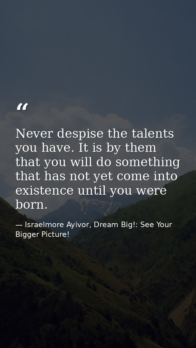 Never despise the talents you have. It is by them that you will do something that has not yet come into existence until  — Israelmore Ayivor, Dream Big!: See Your Bigger Picture!
