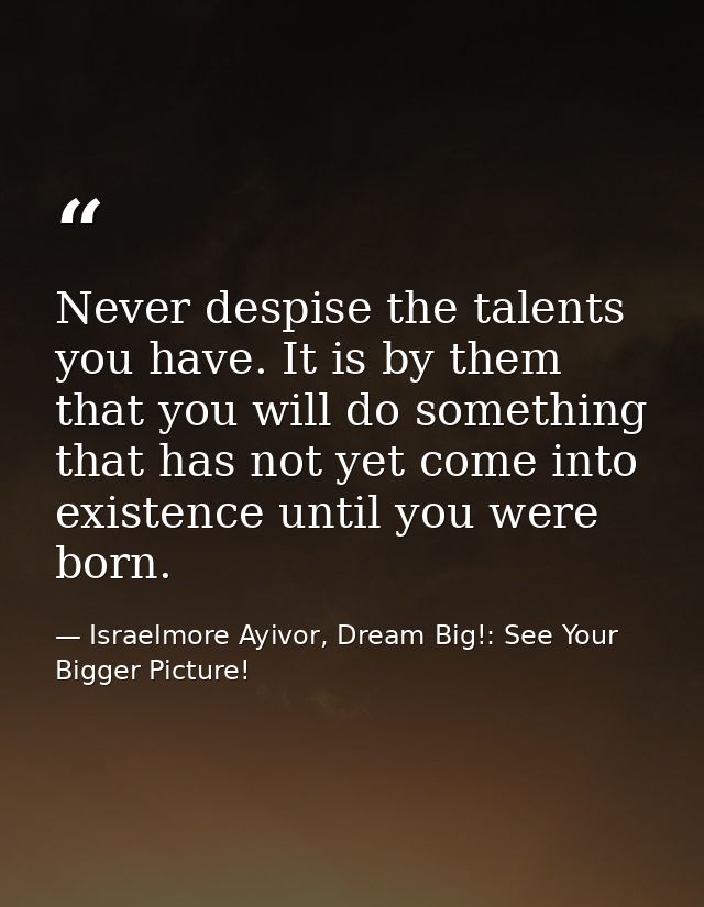 Never despise the talents you have. It is by them that you will do something that has not yet come into existence until  — Israelmore Ayivor, Dream Big!: See Your Bigger Picture!