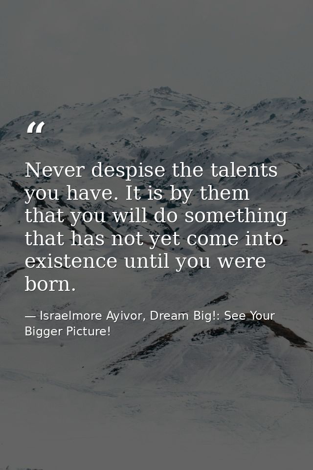 Never despise the talents you have. It is by them that you will do something that has not yet come into existence until  — Israelmore Ayivor, Dream Big!: See Your Bigger Picture!