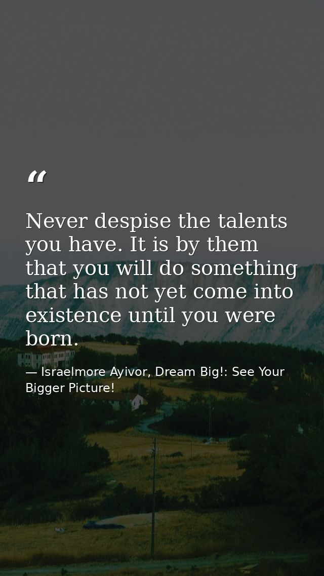 Never despise the talents you have. It is by them that you will do something that has not yet come into existence until  — Israelmore Ayivor, Dream Big!: See Your Bigger Picture!