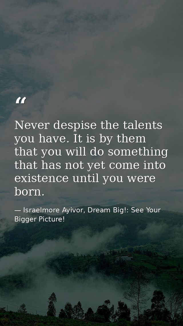 Never despise the talents you have. It is by them that you will do something that has not yet come into existence until  — Israelmore Ayivor, Dream Big!: See Your Bigger Picture!