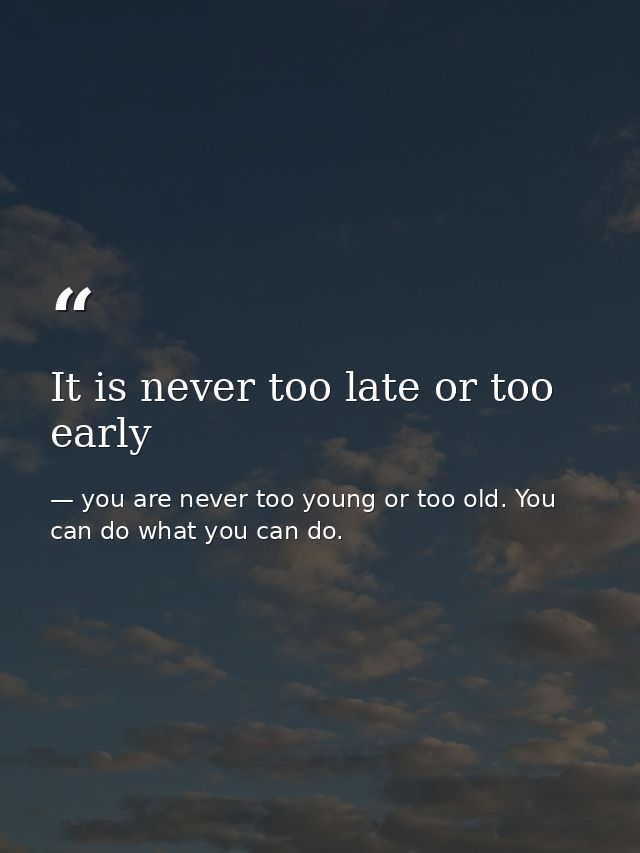 It is never too late or too early — you are never too young or too old. You can do what you can do.