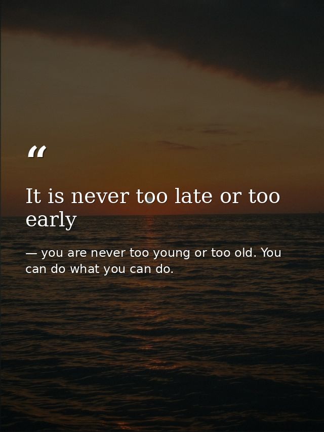 It is never too late or too early — you are never too young or too old. You can do what you can do.