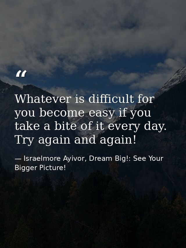 Whatever is difficult for you become easy if you take a bite of it every day. Try again and again! — Israelmore Ayivor, Dream Big!: See Your Bigger Picture!