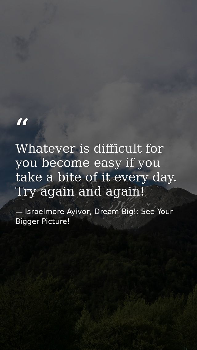 Whatever is difficult for you become easy if you take a bite of it every day. Try again and again! — Israelmore Ayivor, Dream Big!: See Your Bigger Picture!