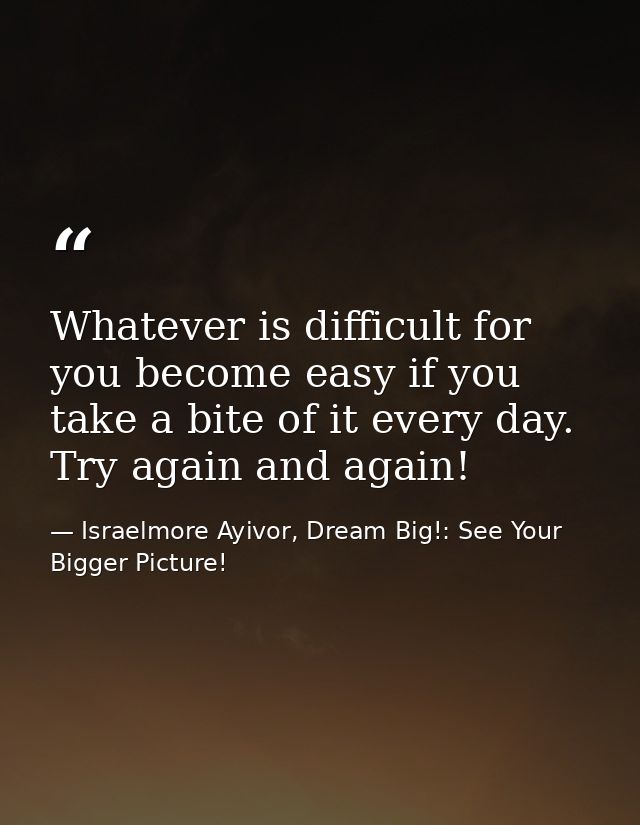 Whatever is difficult for you become easy if you take a bite of it every day. Try again and again! — Israelmore Ayivor, Dream Big!: See Your Bigger Picture!
