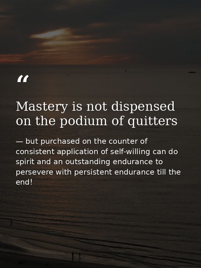 Mastery is not dispensed on the podium of quitters — but purchased on the counter of consistent application of self-willing can do spirit and an outstanding endurance to persevere with persistent endurance till the end!
