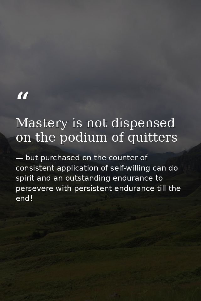 Mastery is not dispensed on the podium of quitters — but purchased on the counter of consistent application of self-willing can do spirit and an outstanding endurance to persevere with persistent endurance till the end!
