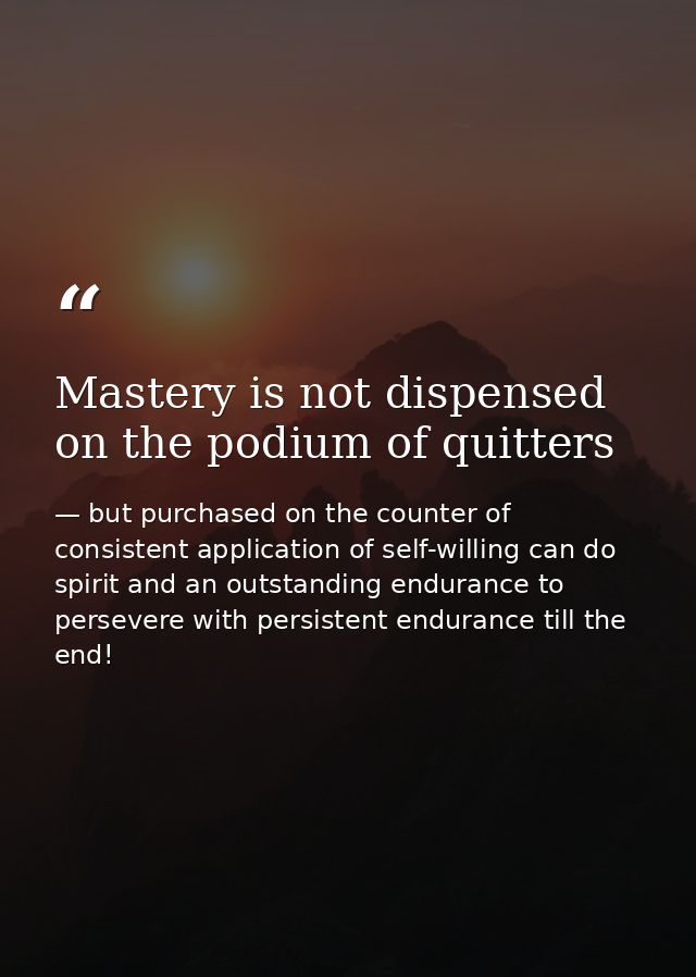 Mastery is not dispensed on the podium of quitters — but purchased on the counter of consistent application of self-willing can do spirit and an outstanding endurance to persevere with persistent endurance till the end!