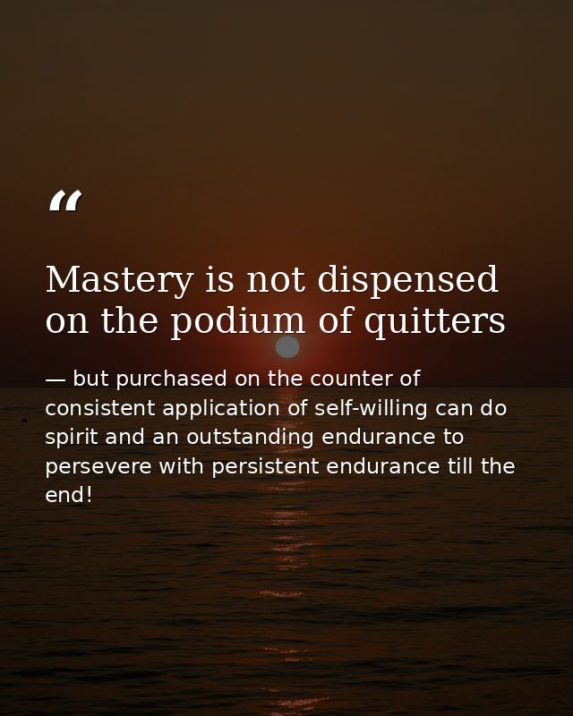 Mastery is not dispensed on the podium of quitters — but purchased on the counter of consistent application of self-willing can do spirit and an outstanding endurance to persevere with persistent endurance till the end!