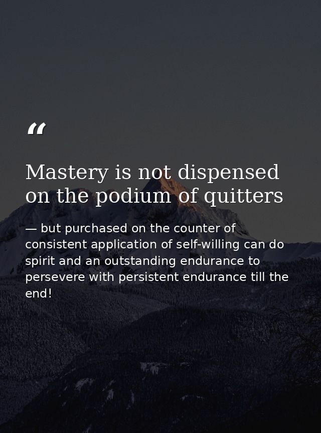 Mastery is not dispensed on the podium of quitters — but purchased on the counter of consistent application of self-willing can do spirit and an outstanding endurance to persevere with persistent endurance till the end!