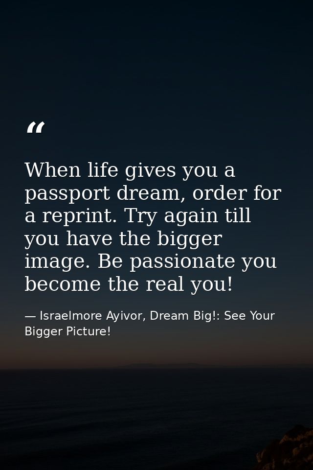 When life gives you a passport dream, order for a reprint. Try again till you have the bigger image. Be passionate you b — Israelmore Ayivor, Dream Big!: See Your Bigger Picture!