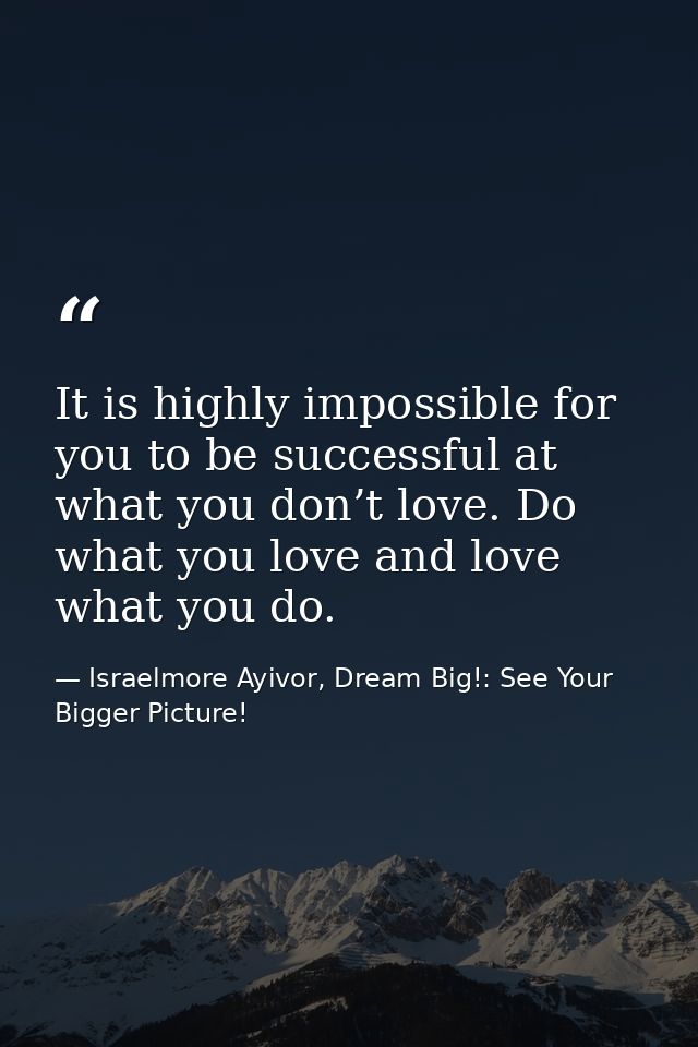 It is highly impossible for you to be successful at what you don’t love. Do what you love and love what you do. — Israelmore Ayivor, Dream Big!: See Your Bigger Picture!