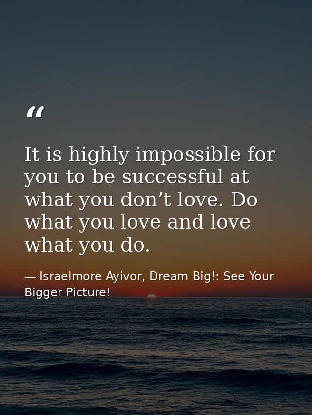 It is highly impossible for you to be successful at what you don’t love. Do what you love and love what you do. — Israelmore Ayivor, Dream Big!: See Your Bigger Picture!