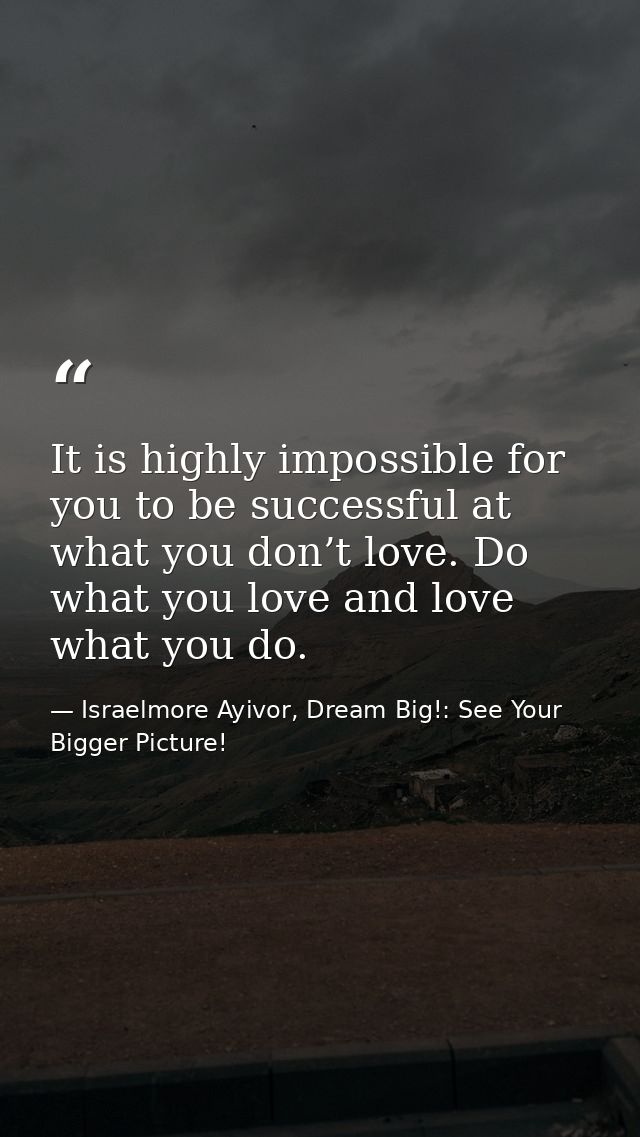 It is highly impossible for you to be successful at what you don’t love. Do what you love and love what you do. — Israelmore Ayivor, Dream Big!: See Your Bigger Picture!