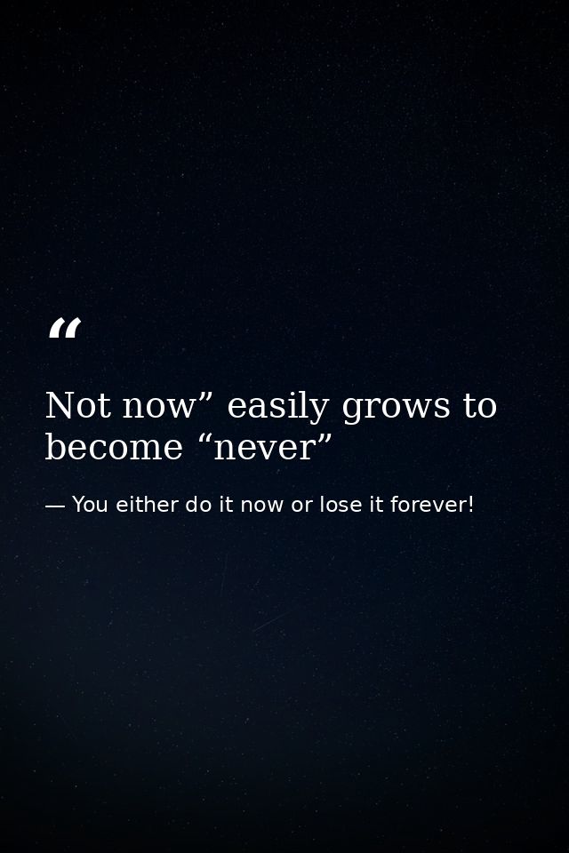 Not now” easily grows to become “never” — You either do it now or lose it forever!