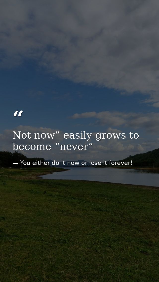Not now” easily grows to become “never” — You either do it now or lose it forever!
