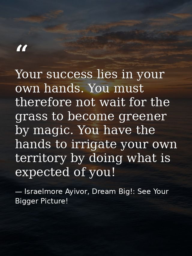 Your success lies in your own hands. You must therefore not wait for the grass to become greener by magic. You have the  — Israelmore Ayivor, Dream Big!: See Your Bigger Picture!