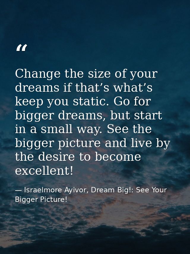 Change the size of your dreams if that’s what’s keep you static. Go for bigger dreams, but start in a small way. See the — Israelmore Ayivor, Dream Big!: See Your Bigger Picture!