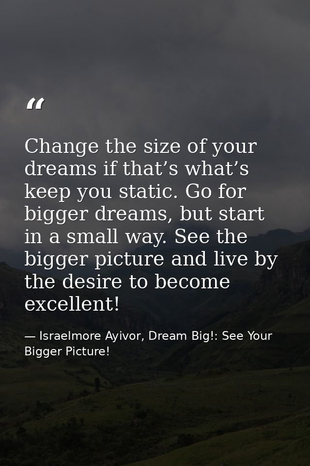 Change the size of your dreams if that’s what’s keep you static. Go for bigger dreams, but start in a small way. See the — Israelmore Ayivor, Dream Big!: See Your Bigger Picture!