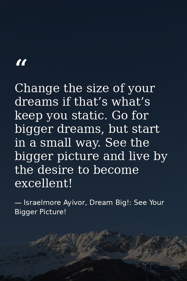Change the size of your dreams if that’s what’s keep you static. Go for bigger dreams, but start in a small way. See the — Israelmore Ayivor, Dream Big!: See Your Bigger Picture!