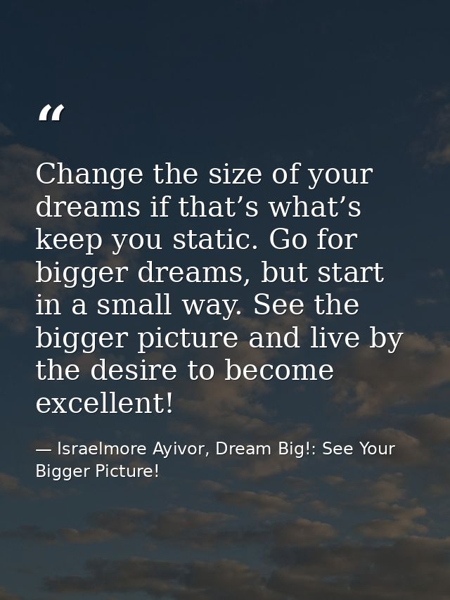 Change the size of your dreams if that’s what’s keep you static. Go for bigger dreams, but start in a small way. See the — Israelmore Ayivor, Dream Big!: See Your Bigger Picture!