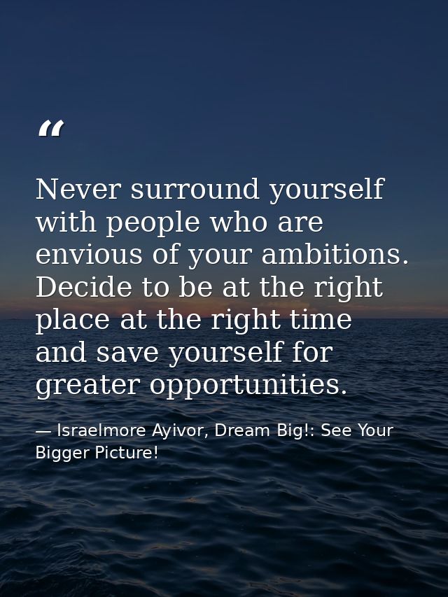Never surround yourself with people who are envious of your ambitions. Decide to be at the right place at the right time — Israelmore Ayivor, Dream Big!: See Your Bigger Picture!