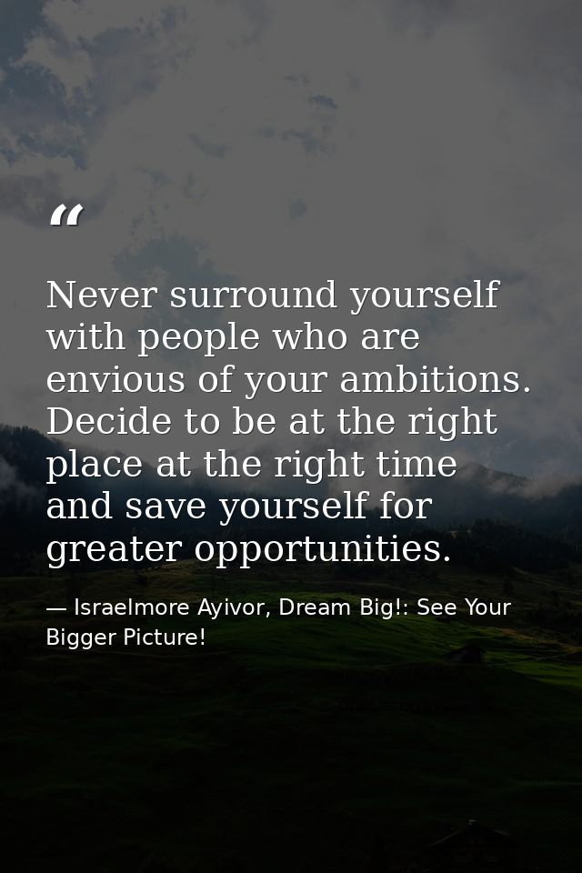 Never surround yourself with people who are envious of your ambitions. Decide to be at the right place at the right time — Israelmore Ayivor, Dream Big!: See Your Bigger Picture!
