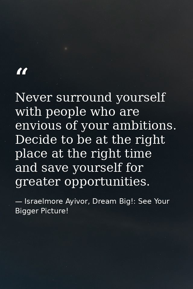 Never surround yourself with people who are envious of your ambitions. Decide to be at the right place at the right time — Israelmore Ayivor, Dream Big!: See Your Bigger Picture!