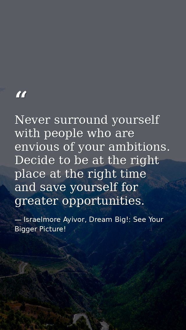 Never surround yourself with people who are envious of your ambitions. Decide to be at the right place at the right time — Israelmore Ayivor, Dream Big!: See Your Bigger Picture!
