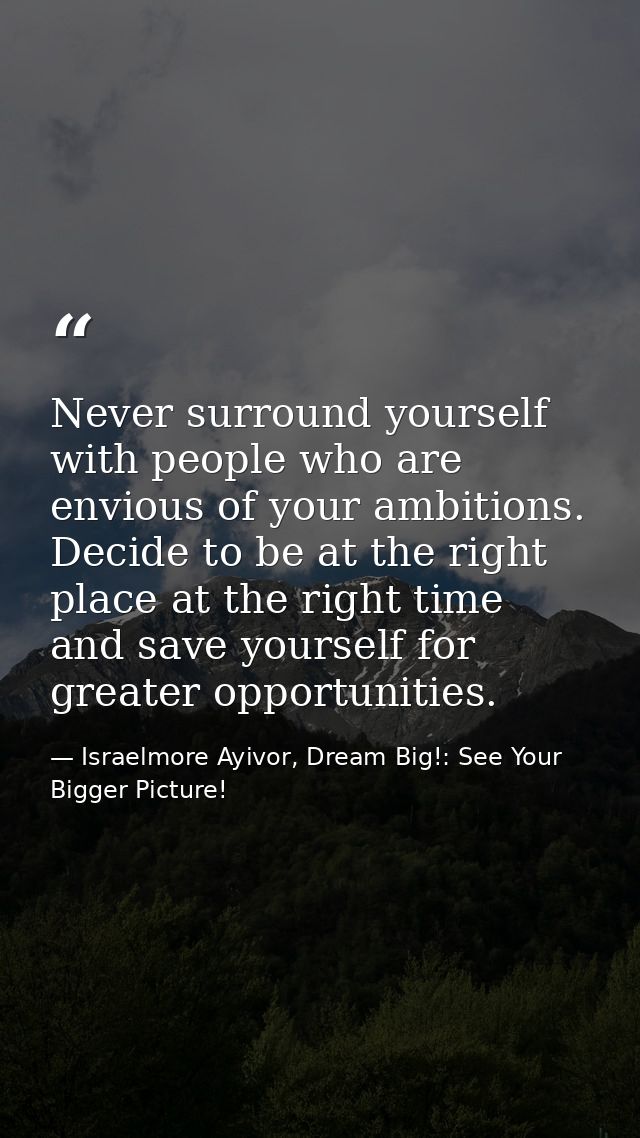 Never surround yourself with people who are envious of your ambitions. Decide to be at the right place at the right time — Israelmore Ayivor, Dream Big!: See Your Bigger Picture!