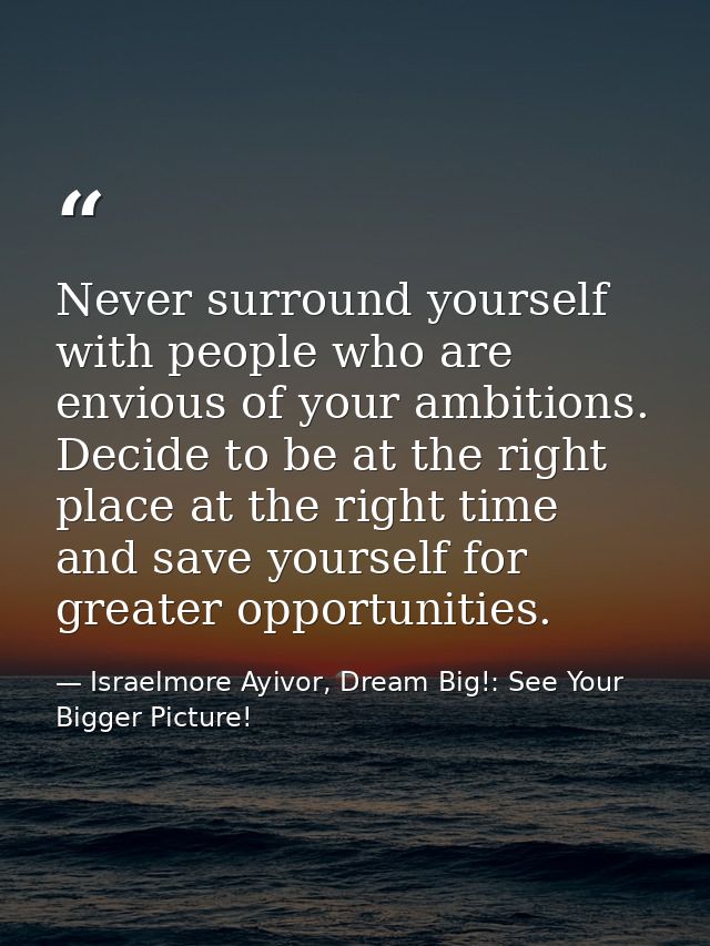 Never surround yourself with people who are envious of your ambitions. Decide to be at the right place at the right time — Israelmore Ayivor, Dream Big!: See Your Bigger Picture!